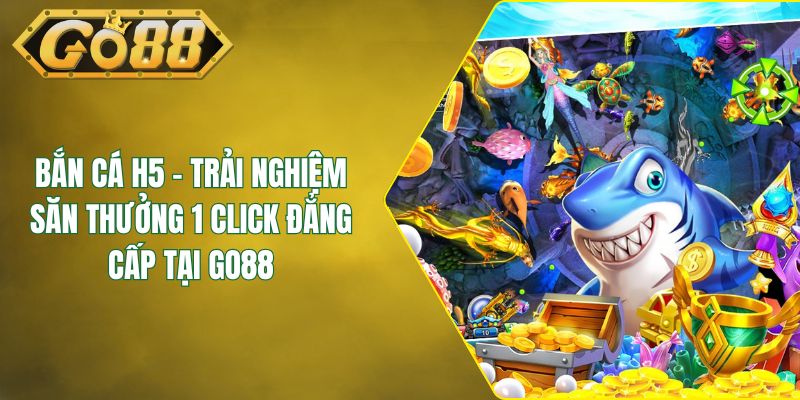 Bắn Cá H5 - Trải Nghiệm Săn Thưởng 1 Click Đẳng Cấp Tại GO88